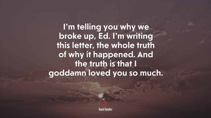 I’m telling you why we broke up, Ed. I’m writing this letter, the whole truth of why it happened. And the truth is that I goddamn loved you so much. | Daniel Handler quote
