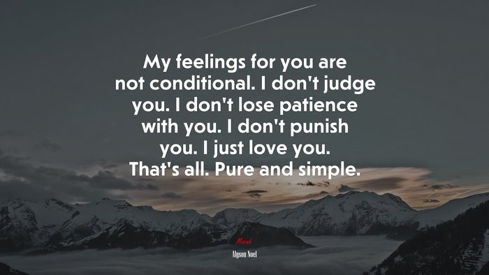 My feelings for you are not conditional. I don’t judge you. I don’t lose patience with you. I don’t punish you. I just love you. That’s all. Pure and simple. | Alyson Noel quote