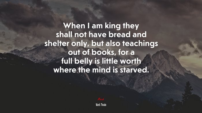 When I am king they shall not have bread and shelter only, but also teachings out of books, for a full belly is little worth where the mind is starved. | Mark Twain quote