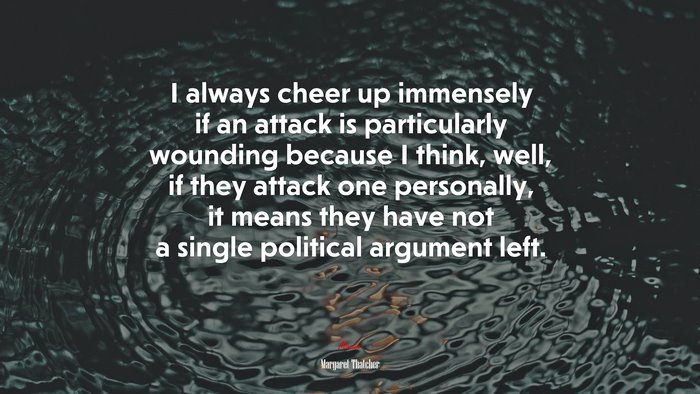 I always cheer up immensely if an attack is particularly wounding because I think, well, if they attack one personally, it means they have not a single political argument left. | Margaret Thatcher quote