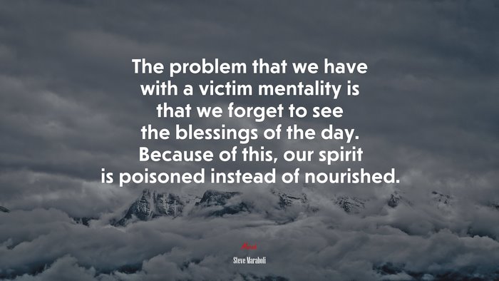 The problem that we have with a victim mentality is that we forget to see the blessings of the day. Because of this, our spirit is poisoned instead of nourished. | Steve Maraboli quote