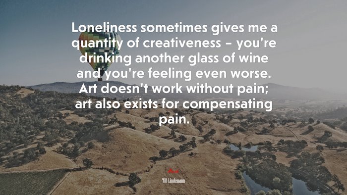 Loneliness sometimes gives me a quantity of creativeness – you’re drinking another glass of wine and you’re feeling even worse. Art doesn’t work without pain; art also exists for compensating pain. | Till Lindemann quote