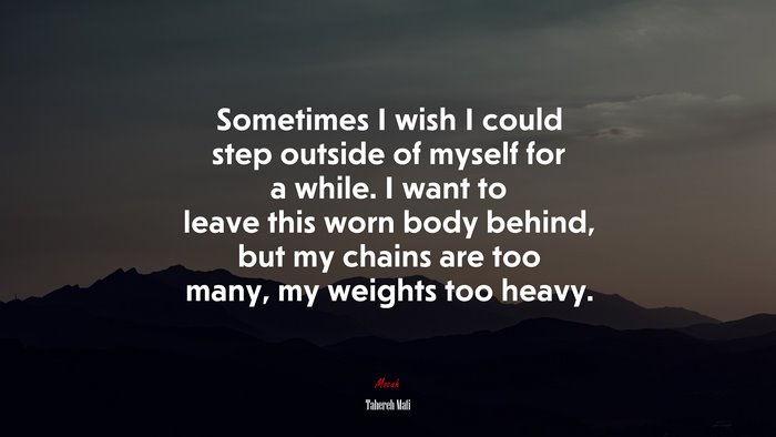 Sometimes I wish I could step outside of myself for a while. I want to leave this worn body behind, but my chains are too many, my weights too heavy. | Tahereh Mafi quote