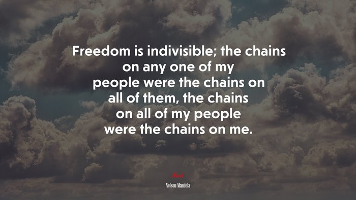 Freedom is indivisible; the chains on any one of my people were the chains on all of them, the chains on all of my people were the chains on me. | Nelson Mandela quote