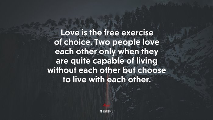 Love is the free exercise of choice. Two people love each other only when they are quite capable of living without each other but choose to live with each other. | M. Scott Peck quote