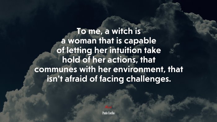 To me, a witch is a woman that is capable of letting her intuition take hold of her actions, that communes with her environment, that isn’t afraid of facing challenges. | Paulo Coelho quote