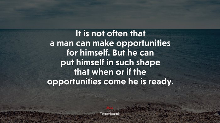 It is not often that a man can make opportunities for himself. But he can put himself in such shape that when or if the opportunities come he is ready. | Theodore Roosevelt quote