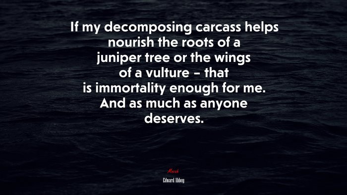 If my decomposing carcass helps nourish the roots of a juniper tree or the wings of a vulture – that is immortality enough for me. And as much as anyone deserves. | Edward Abbey quote