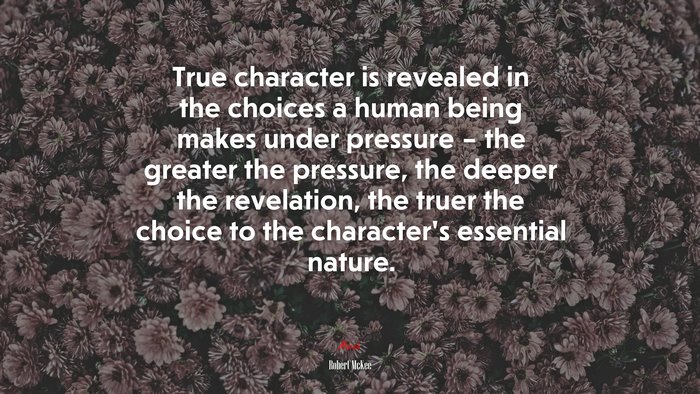 True character is revealed in the choices a human being makes under pressure – the greater the pressure, the deeper the revelation, the truer the choice to the character’s essential nature. | Robert McKee quote