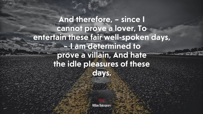 And therefore, – since I cannot prove a lover, To entertain these fair well-spoken days, – I am determined to prove a villain, And hate the idle pleasures of these days. | William Shakespeare quote