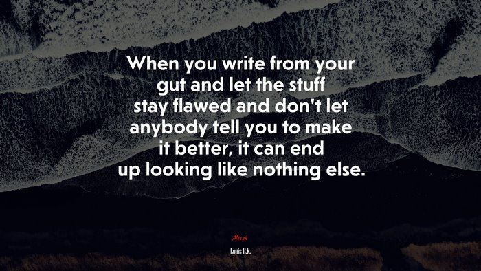 When you write from your gut and let the stuff stay flawed and dont let anybody tell you to make it better, it can end up looking like nothing else. | Louis C.K. quote