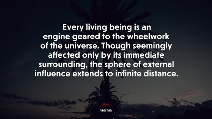 Every living being is an engine geared to the wheelwork of the universe. Though seemingly affected only by its immediate surrounding, the sphere of external influence extends to infinite distance. | Nikola Tesla quote