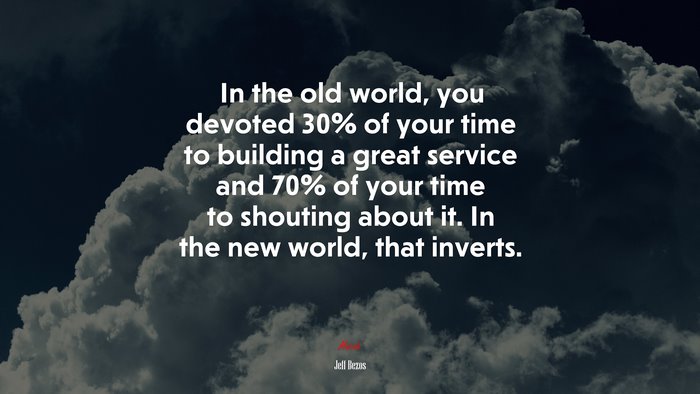 In the old world, you devoted 30% of your time to building a great service and 70% of your time to shouting about it. In the new world, that inverts. | Jeff Bezos quote