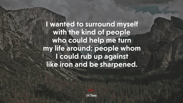 I wanted to surround myself with the kind of people who could help me turn my life around; people whom I could rub up against like iron and be sharpened. | Eric Thomas quote