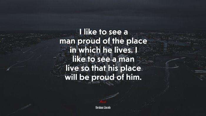 I like to see a man proud of the place in which he lives. I like to see a man live so that his place will be proud of him. | Abraham Lincoln quote