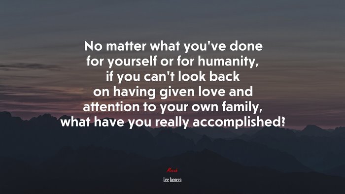 No matter what you’ve done for yourself or for humanity, if you can’t look back on having given love and attention to your own family, what have you really accomplished? | Lee Iacocca quote