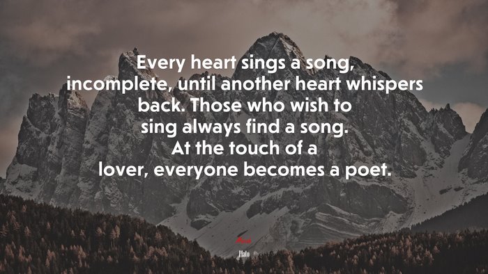 Every heart sings a song, incomplete, until another heart whispers back. Those who wish to sing always find a song. At the touch of a lover, everyone becomes a poet. | Plato quote