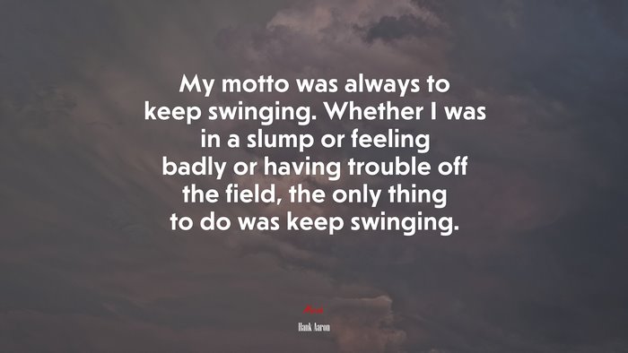 My motto was always to keep swinging. Whether I was in a slump or feeling badly or having trouble off the field, the only thing to do was keep swinging. | Hank Aaron quote