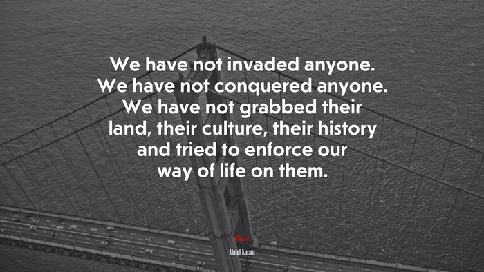 We have not invaded anyone. We have not conquered anyone. We have not grabbed their land, their culture, their history and tried to enforce our way of life on them. | Abdul Kalam quote