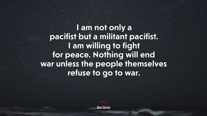 I am not only a pacifist but a militant pacifist. I am willing to fight for peace. Nothing will end war unless the people themselves refuse to go to war. | Albert Einstein quote