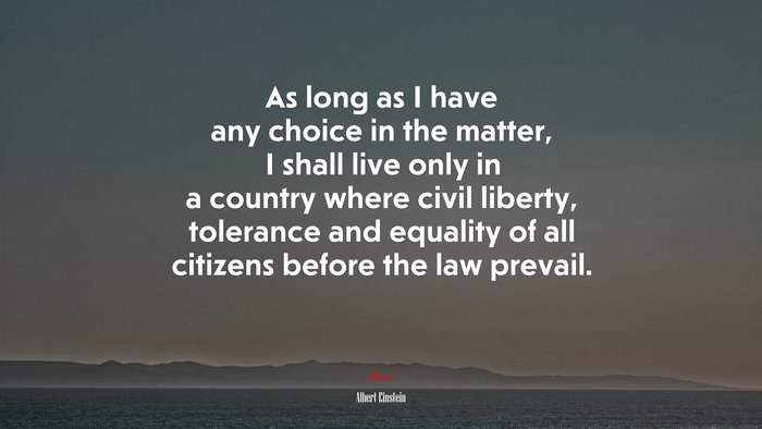 As long as I have any choice in the matter, I shall live only in a country where civil liberty, tolerance and equality of all citizens before the law prevail. | Albert Einstein quote