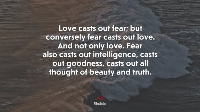 Love casts out fear; but conversely fear casts out love. And not only love. Fear also casts out intelligence, casts out goodness, casts out all thought of beauty and truth. | Aldous Huxley quote