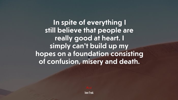 In spite of everything I still believe that people are really good at heart. I simply can’t build up my hopes on a foundation consisting of confusion, misery and death. | Anne Frank quote