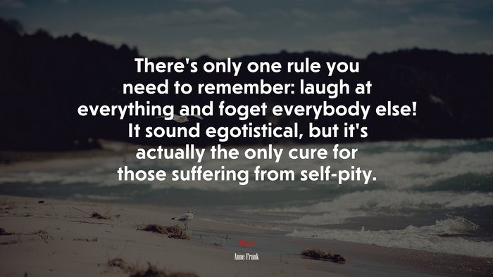 There’s only one rule you need to remember: laugh at everything and foget everybody else! It sound egotistical, but it’s actually the only cure for those suffering from self-pity. | Anne Frank quote