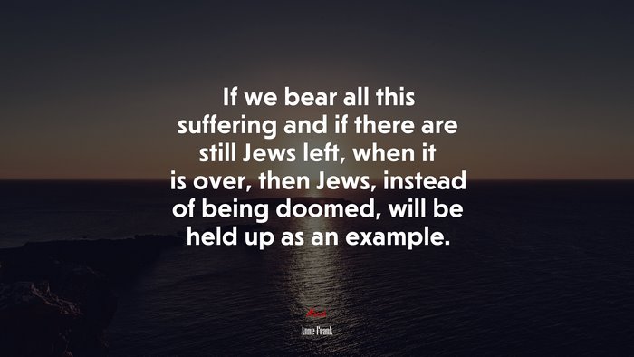 If we bear all this suffering and if there are still Jews left, when it is over, then Jews, instead of being doomed, will be held up as an example. | Anne Frank quote