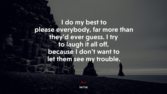 I do my best to please everybody, far more than they’d ever guess. I try to laugh it all off, because I don’t want to let them see my trouble. | Anne Frank quote