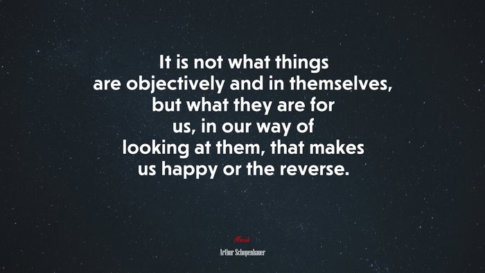 It is not what things are objectively and in themselves, but what they are for us, in our way of looking at them, that makes us happy or the reverse. | Arthur Schopenhauer quote