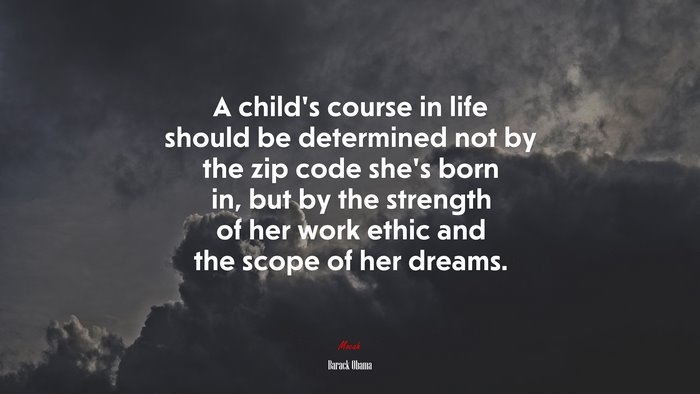 A child’s course in life should be determined not by the zip code she’s born in, but by the strength of her work ethic and the scope of her dreams. | Barack Obama quote