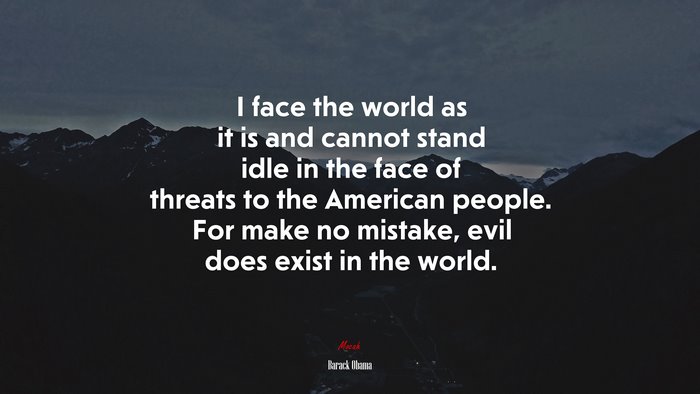 I face the world as it is and cannot stand idle in the face of threats to the American people. For make no mistake, evil does exist in the world. | Barack Obama quote