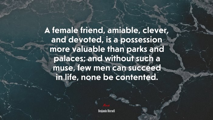 A female friend, amiable, clever, and devoted, is a possession more valuable than parks and palaces; and without such a muse, few men can succeed in life, none be contented. | Benjamin Disraeli quote