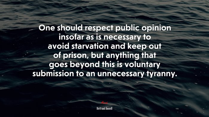 One should respect public opinion insofar as is necessary to avoid starvation and keep out of prison, but anything that goes beyond this is voluntary submission to an unnecessary tyranny. | Bertrand Russell quote