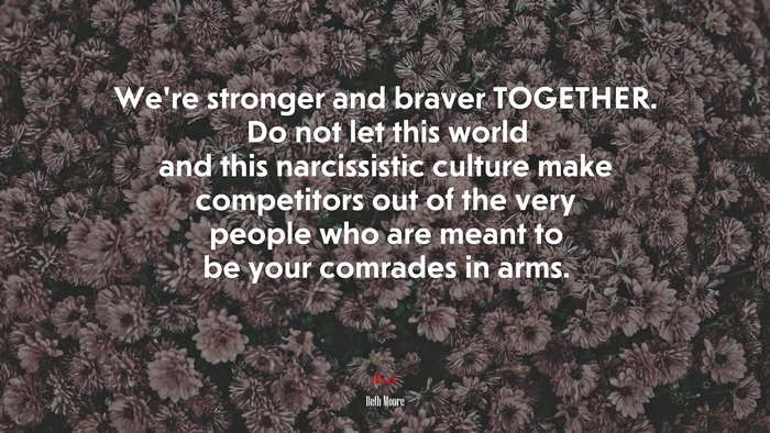We’re stronger and braver TOGETHER. Do not let this world and this narcissistic culture make competitors out of the very people who are meant to be your comrades in arms. | Beth Moore quote