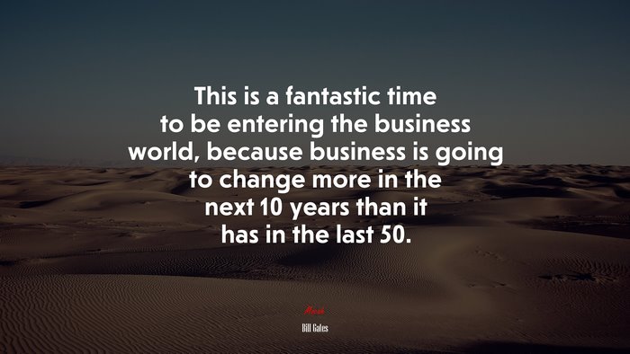This is a fantastic time to be entering the business world, because business is going to change more in the next 10 years than it has in the last 50. | Bill Gates quote