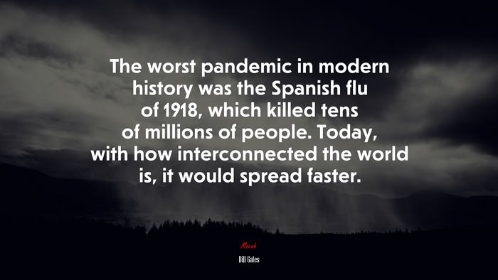 The worst pandemic in modern history was the Spanish flu of 1918, which killed tens of millions of people. Today, with how interconnected the world is, it would spread faster. | Bill Gates quote