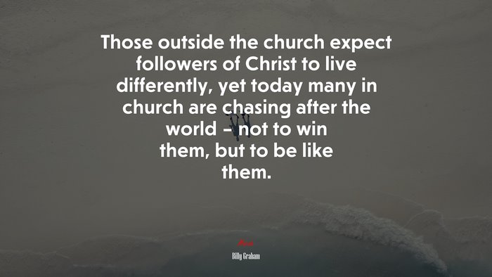 Those outside the church expect followers of Christ to live differently, yet today many in church are chasing after the world – not to win them, but to be like them. | Billy Graham quote