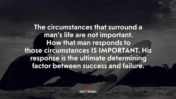 The circumstances that surround a man’s life are not important. How that man responds to those circumstances IS IMPORTANT. His response is the ultimate determining factor between success and failure. | Booker T. Washington quote