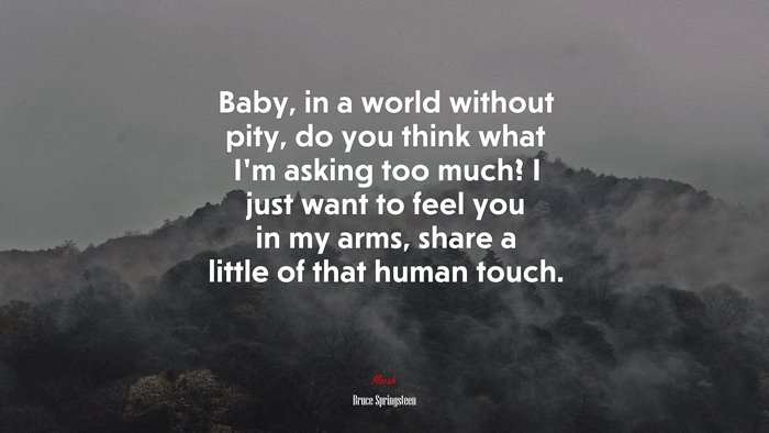 Baby, in a world without pity, do you think what I’m asking too much? I just want to feel you in my arms, share a little of that human touch. | Bruce Springsteen quote