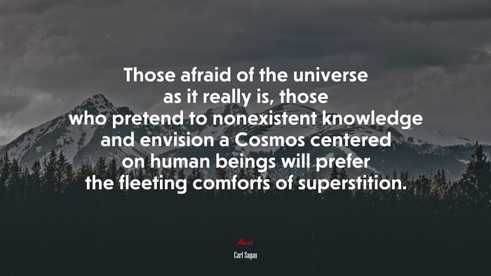Those afraid of the universe as it really is, those who pretend to nonexistent knowledge and envision a Cosmos centered on human beings will prefer the fleeting comforts of superstition. | Carl Sagan quote