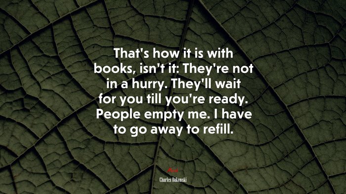 That’s how it is with books, isn’t it: They’re not in a hurry. They’ll wait for you till you’re ready. People empty me. I have to go away to refill. | Charles Bukowski quote