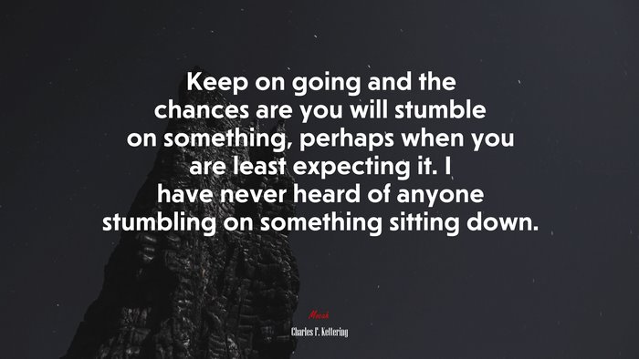 Keep on going and the chances are you will stumble on something, perhaps when you are least expecting it. I have never heard of anyone stumbling on something sitting down. | Charles F. Kettering quote