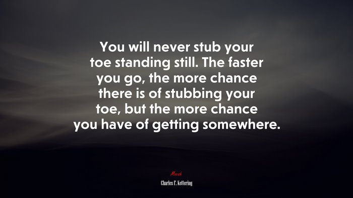 You will never stub your toe standing still. The faster you go, the more chance there is of stubbing your toe, but the more chance you have of getting somewhere. | Charles F. Kettering quote