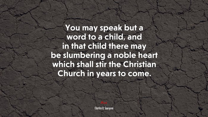 You may speak but a word to a child, and in that child there may be slumbering a noble heart which shall stir the Christian Church in years to come. | Charles H. Spurgeon quote