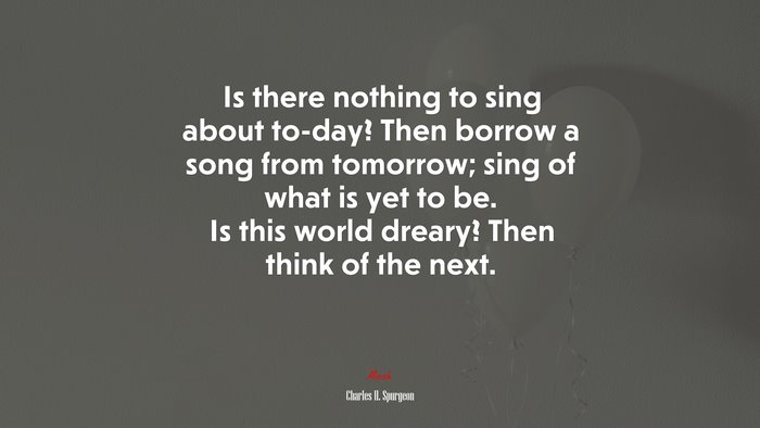 Is there nothing to sing about to-day? Then borrow a song from tomorrow; sing of what is yet to be. Is this world dreary? Then think of the next. | Charles H. Spurgeon quote