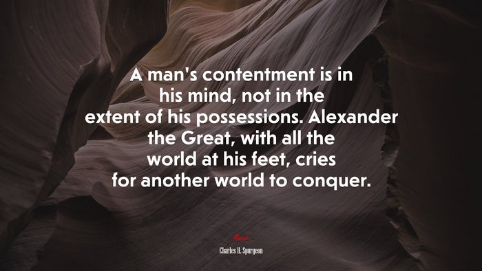 A man’s contentment is in his mind, not in the extent of his possessions. Alexander the Great, with all the world at his feet, cries for another world to conquer. | Charles H. Spurgeon quote