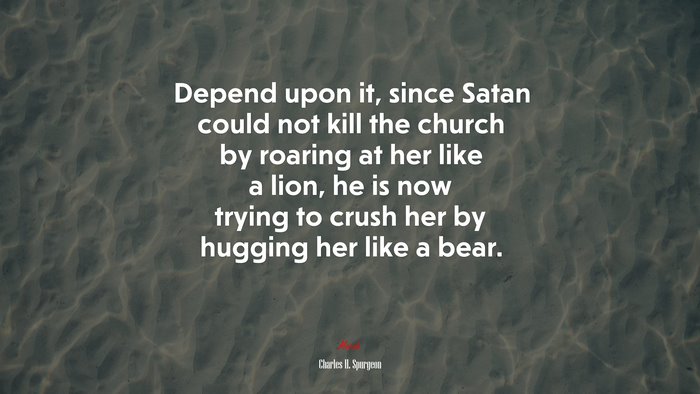 Depend upon it, since Satan could not kill the church by roaring at her like a lion, he is now trying to crush her by hugging her like a bear. | Charles H. Spurgeon quote