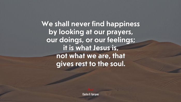 We shall never find happiness by looking at our prayers, our doings, or our feelings; it is what Jesus is, not what we are, that gives rest to the soul. | Charles H. Spurgeon quote